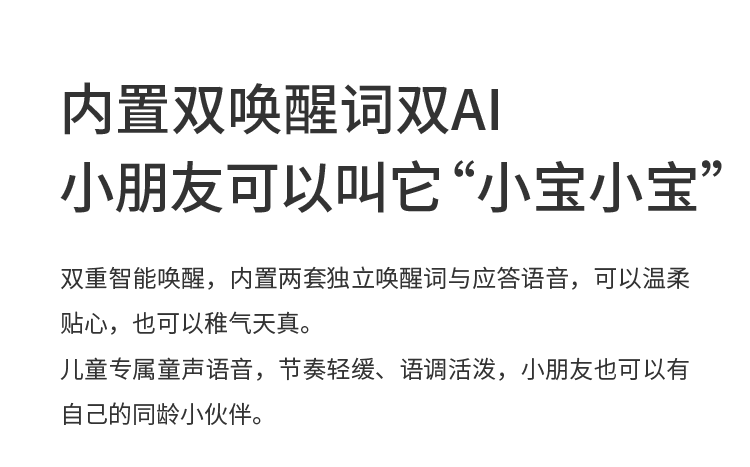 内置双唤醒词双AI 小朋友可以叫它“小宝小宝” 双重智能唤醒，内置两套独立唤醒词与应答语音，可以温柔贴心，也可以稚气天真。
儿童专属童声语音，节奏轻缓、语调活泼，小朋友也可以有自己的同龄小伙伴。

