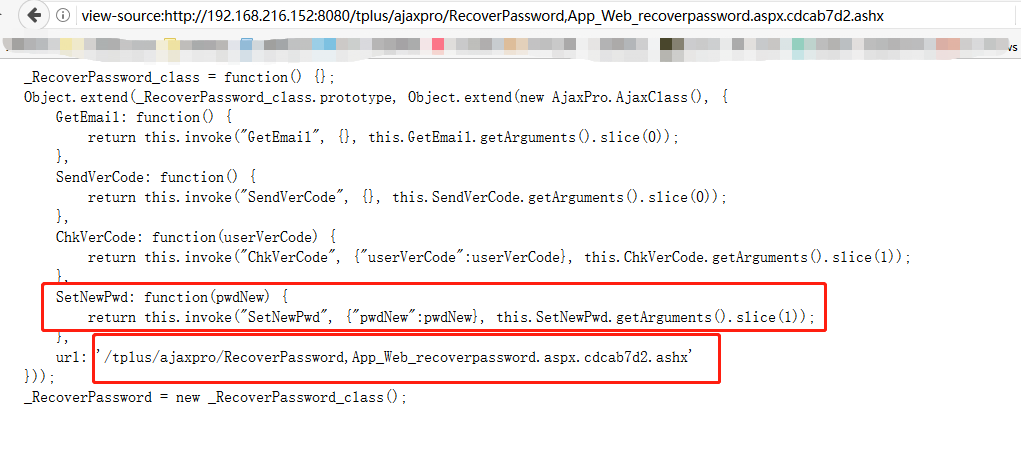 view-source:http://192.168.216.1 52:8080/tplus/ajaxpro/RecoverPassword,App Web recoverpassword.aspx.cdcab7d2.ashx RecoverPassword class = function Object. extend (_RecoverPassword_c1ass. prototype, Object. extend (new AjaxPro. AjaxC1ass GetEmai1: function return this. invoke ("GetEmai1", O, this. GetEmai1. getArguments(). slice (0)) SendVerCode: function re turn ChkVerCode : re turn this. invoke ("SendVerCode function userVerCode this. invoke ("ChkVerCode this. SendVerCode. getArguments . slice (0)) {"userVerCode : userVerCode}, this. ChkVerCode. getArguments(). slice (1)) SetNewPwd: function (pwdNew) { return this. invoke ("SetNewPwd" {"pwdNew" :pwdNew}, this. SetNewPwd. getArguments() . slice (1)) url : /tp1us/ajaxpro/RecoverPassword, App Web_recoverpassword. aspx. cdcab7d2. ashx o, RecoverPassword = new RecoverPassword class