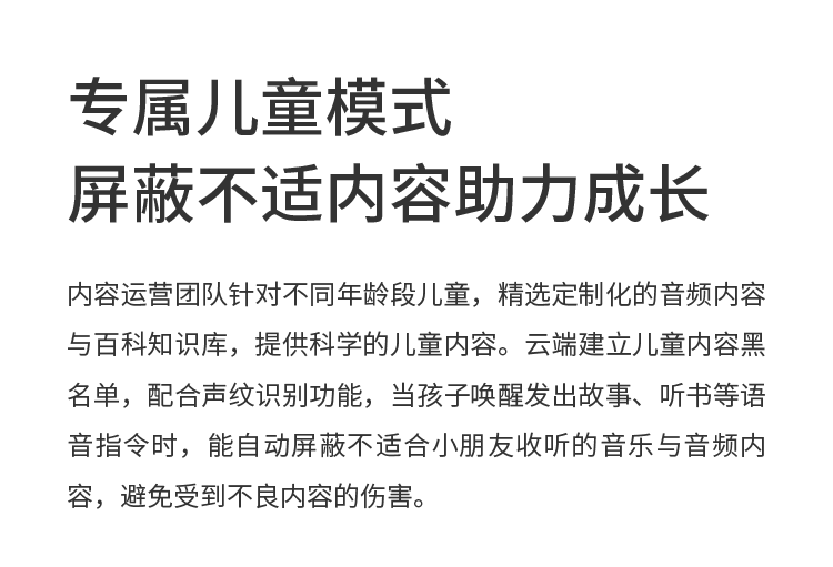 专属儿童模式 屏蔽不适内容助力成长 内容运营团队针对不同年龄段儿童，精选定制化的音频内容与百科知识库，提供科学的儿童内容。云端建立儿童内容黑名单，配合声纹识别功能，当孩子唤醒发出故事、听书等语音指令时，能自动屏蔽不适合小朋友收听的音乐与音频内容，避免受到不良内容的伤害。